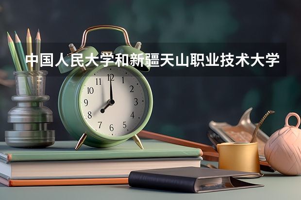 中国人民大学和新疆天山职业技术大学相比哪个好 录取分数线对比