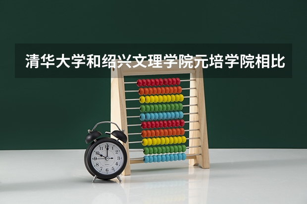 清华大学和绍兴文理学院元培学院相比哪个好 录取分数线对比