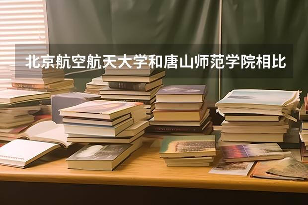 北京航空航天大学和唐山师范学院相比哪个好 录取分数线对比