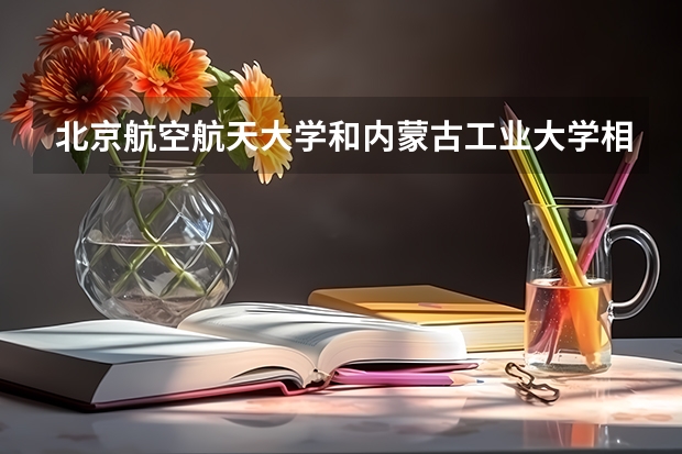 北京航空航天大学和内蒙古工业大学相比哪个好 录取分数线对比