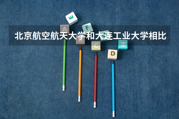 北京航空航天大学和大连工业大学相比哪个好 录取分数线对比