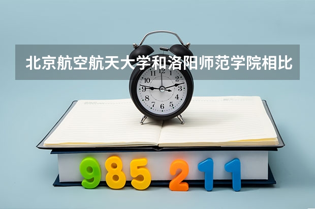 北京航空航天大学和洛阳师范学院相比哪个好 录取分数线对比