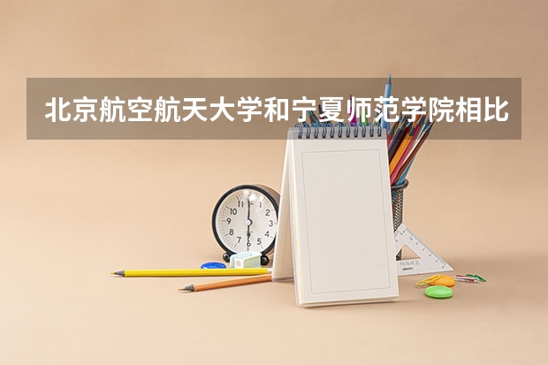 北京航空航天大学和宁夏师范学院相比哪个好 录取分数线对比
