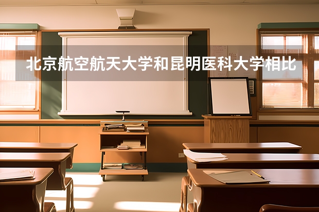 北京航空航天大学和昆明医科大学相比哪个好 录取分数线对比