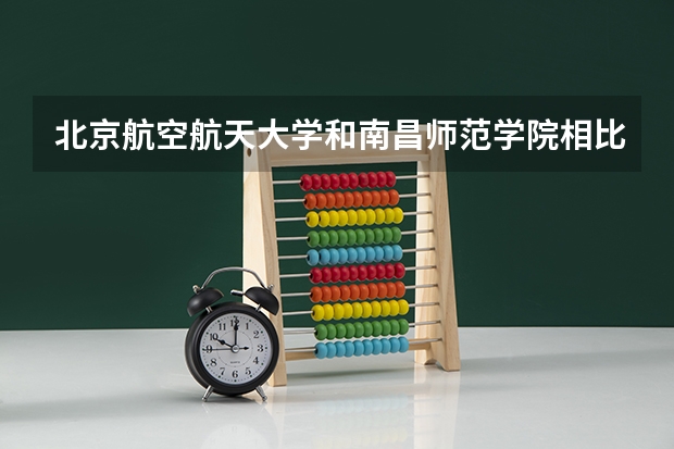 北京航空航天大学和南昌师范学院相比哪个好 录取分数线对比