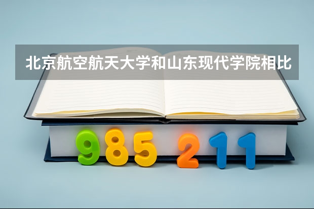 北京航空航天大学和山东现代学院相比哪个好 录取分数线对比