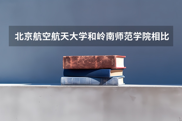 北京航空航天大学和岭南师范学院相比哪个好 录取分数线对比