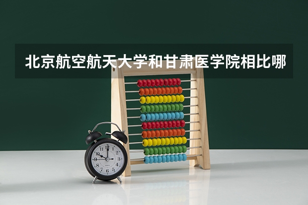 北京航空航天大学和甘肃医学院相比哪个好 录取分数线对比