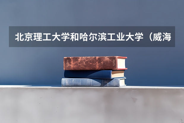北京理工大学和哈尔滨工业大学（威海）相比哪个好 录取分数线对比