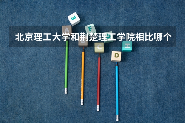 北京理工大学和荆楚理工学院相比哪个好 录取分数线对比