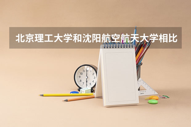 北京理工大学和沈阳航空航天大学相比哪个好 录取分数线对比