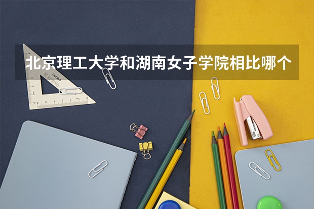 北京理工大学和湖南女子学院相比哪个好 录取分数线对比