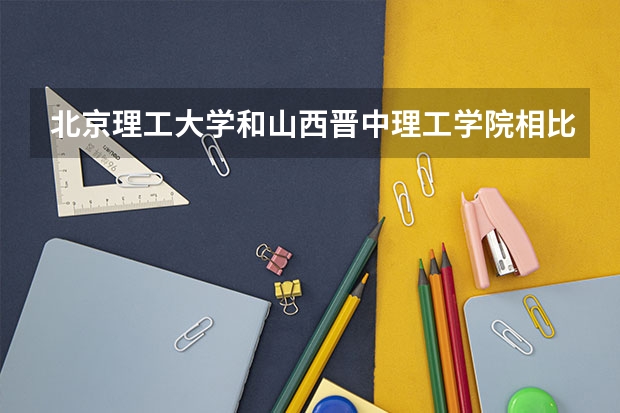 北京理工大学和山西晋中理工学院相比哪个好 录取分数线对比