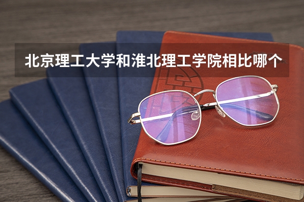 北京理工大学和淮北理工学院相比哪个好 录取分数线对比