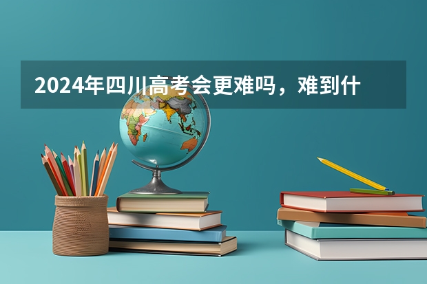 2024年四川高考会更难吗,难到什么程度?