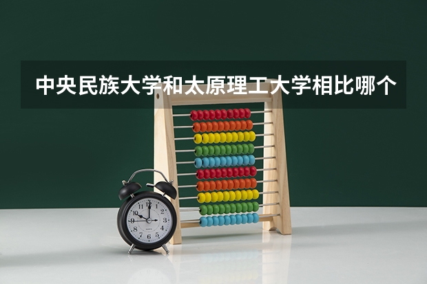 中央民族大学和太原理工大学相比哪个好 录取分数线对比