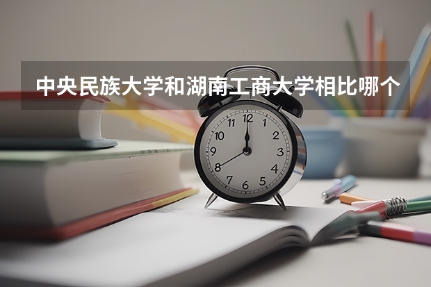 中央民族大学和湖南工商大学相比哪个好 录取分数线对比