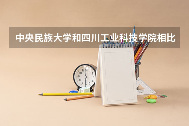 中央民族大学和四川工业科技学院相比哪个好 录取分数线对比