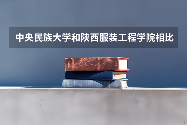 中央民族大学和陕西服装工程学院相比哪个好 录取分数线对比