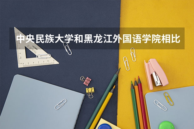 中央民族大学和黑龙江外国语学院相比哪个好 录取分数线对比