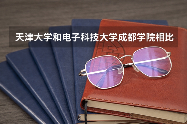天津大学和电子科技大学成都学院相比哪个好 录取分数线对比