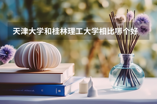 天津大学和桂林理工大学相比哪个好 录取分数线对比