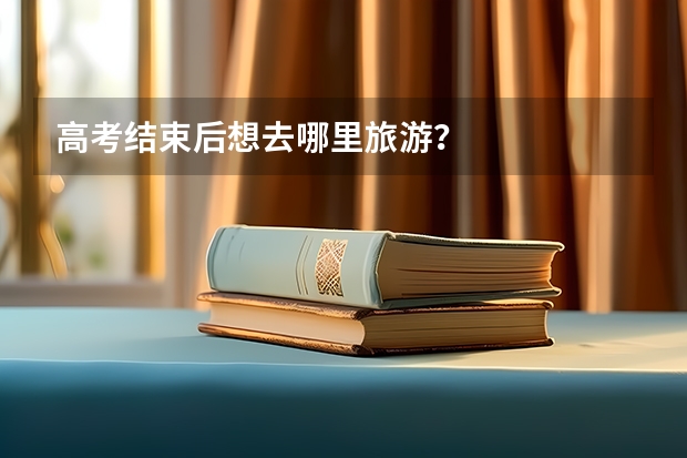 高考结束后想去哪里旅游?
