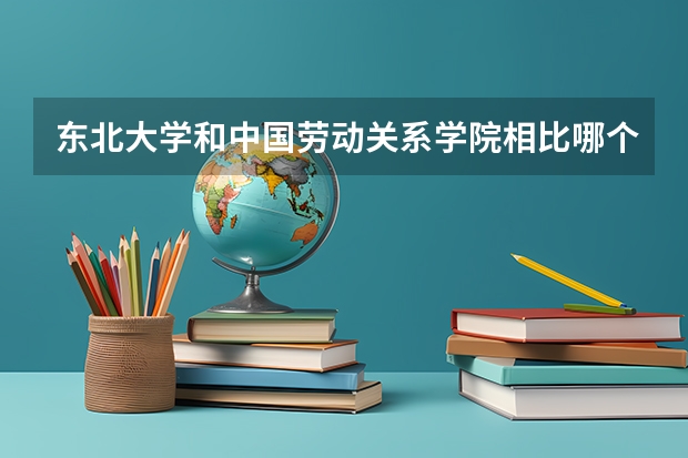 东北大学和中国劳动关系学院相比哪个好 录取分数线对比