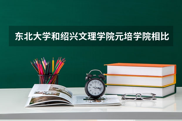东北大学和绍兴文理学院元培学院相比哪个好 录取分数线对比