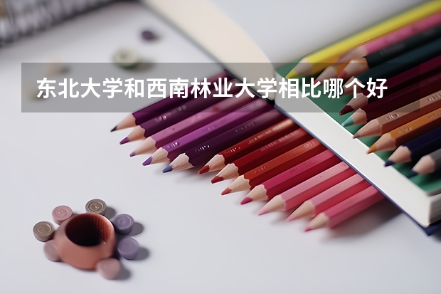 东北大学和西南林业大学相比哪个好 录取分数线对比
