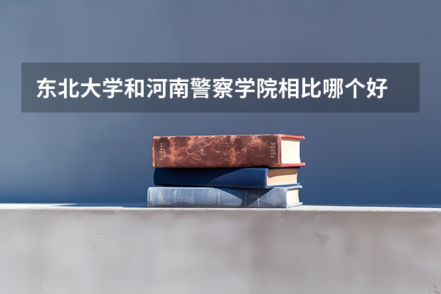 东北大学和河南警察学院相比哪个好 录取分数线对比