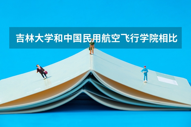 吉林大学和中国民用航空飞行学院相比哪个好 录取分数线对比