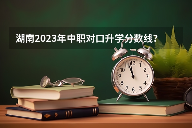 湖南2023年中职对口升学分数线？ 湖南单招分数线