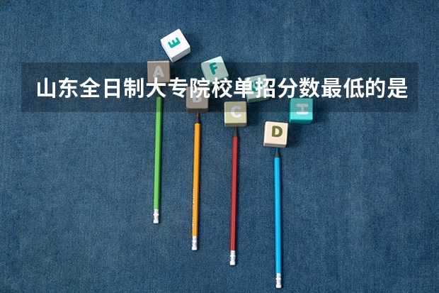 山东全日制大专院校单招分数最低的是哪所 湖南单招分数最低的公办学校