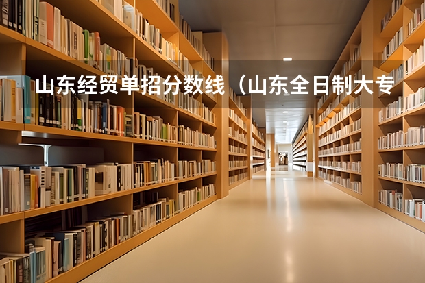山东经贸单招分数线（山东全日制大专院校单招分数最低的是哪所）
