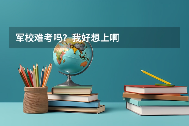 军校难考吗?我好想上啊