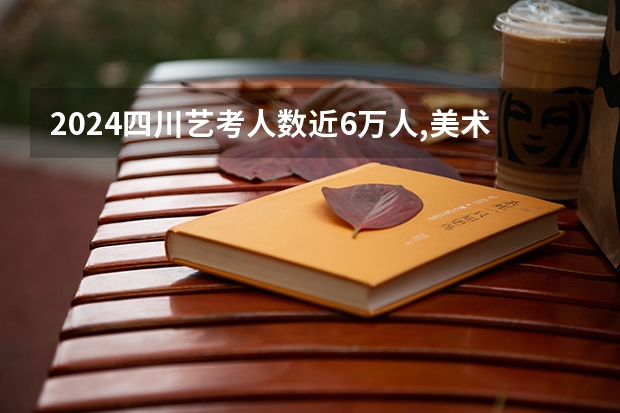 2024四川艺考人数近6万人,美术联考占比58%,本科录取率有多高?（高考艺术生分数线）