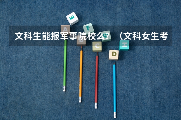 文科生能报军事院校么?(文科女生考军校的条件和分数)