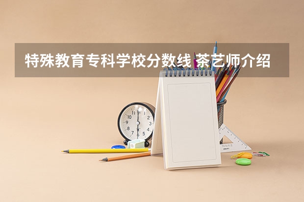 特殊教育专科学校分数线 茶艺师介绍茶叶分数