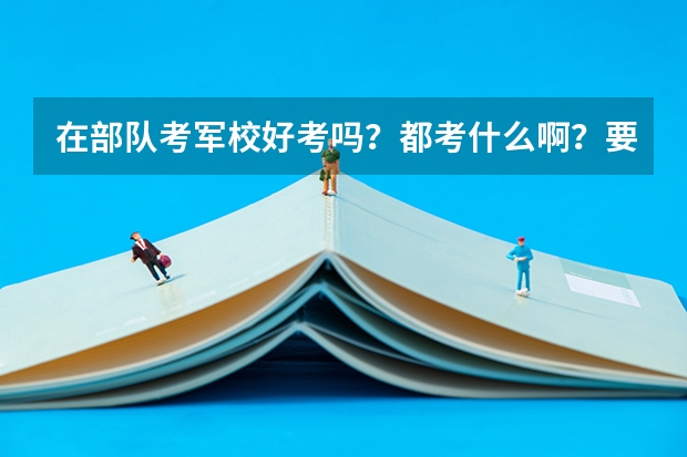 在部队考军校好考吗?都考什么啊?要考多少分啊?明白的细说给加分