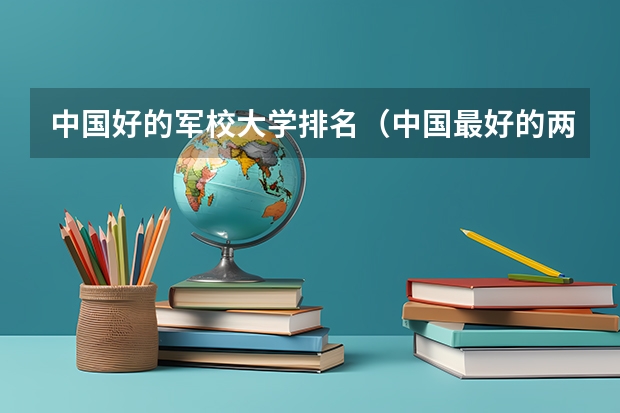 中国好的军校大学排名(中国最好的两所军校)