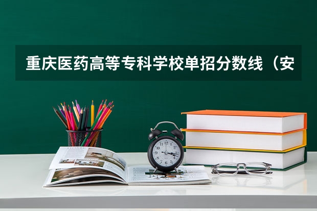 重庆医药高等专科学校单招分数线（安庆医药高等专科学校单招分数线）