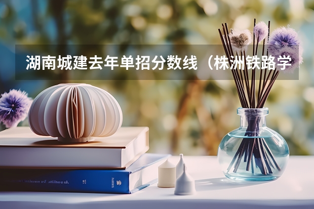 湖南城建去年单招分数线(株洲铁路学校单招分数线)