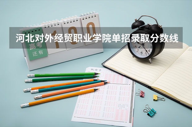 河北对外经贸职业学院单招录取分数线 2024河北单招学校及分数线