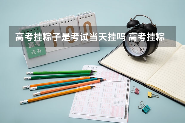 高考挂粽子是考试当天挂吗 高考挂粽子挂生的还是熟的