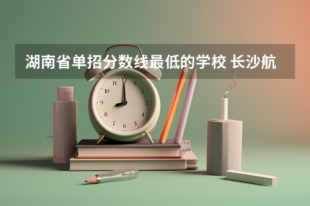湖南省单招分数线最低的学校 长沙航空职业技术学院单招分数线