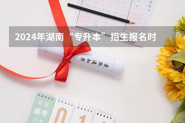 2024年湖南“专升本”招生报名时间?(2024年高考新政策)