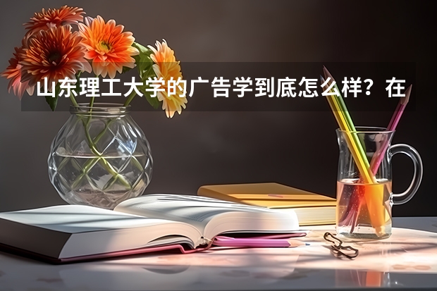 山东理工大学的广告学到底怎么样?在全国排名呢?我要详细的