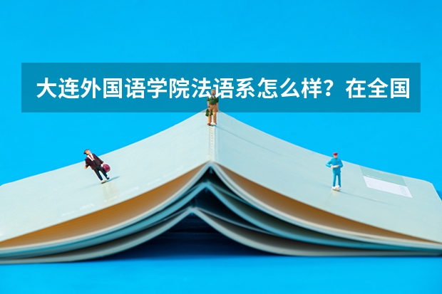 大连外国语学院法语系怎么样?在全国各高校排名怎么样?专业排第几?毕业后就业容易么?能做什么工作?