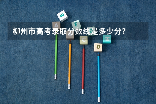 柳州市高考录取分数线是多少分？